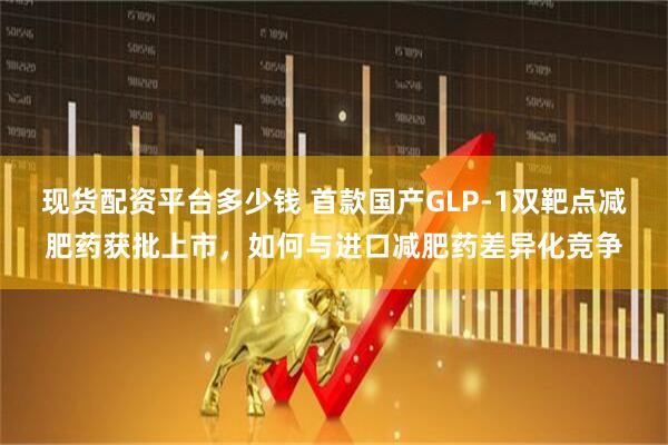 现货配资平台多少钱 首款国产GLP-1双靶点减肥药获批上市，如何与进口减肥药差异化竞争