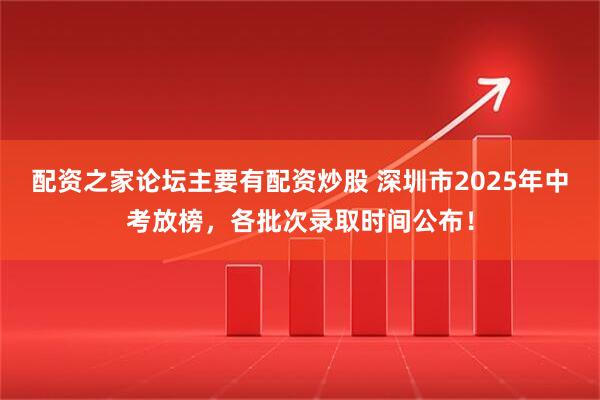 配资之家论坛主要有配资炒股 深圳市2025年中考放榜，各批次录取时间公布！