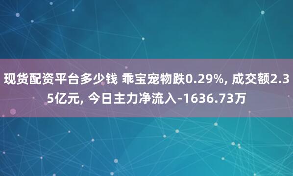 现货配资平台多少钱 乖宝宠物跌0.29%, 成交额2.35亿元, 今日主力净流入-1636.73万