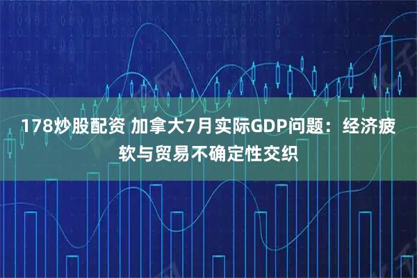178炒股配资 加拿大7月实际GDP问题：经济疲软与贸易不确定性交织