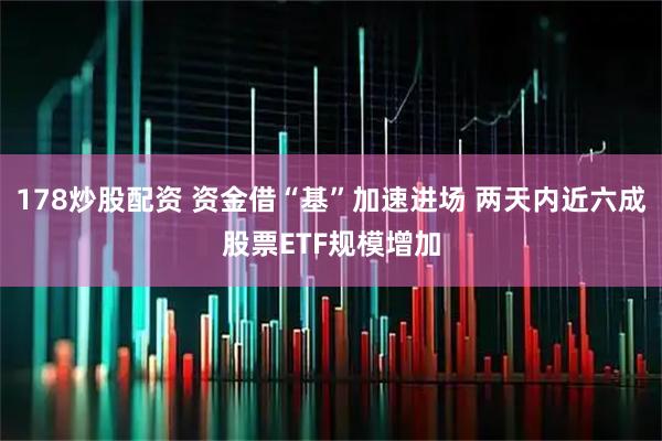 178炒股配资 资金借“基”加速进场 两天内近六成股票ETF规模增加
