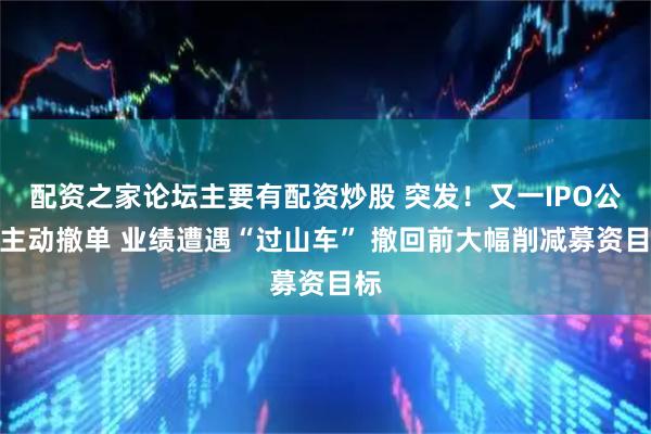 配资之家论坛主要有配资炒股 突发！又一IPO公司主动撤单 业绩遭遇“过山车” 撤回前大幅削减募资目标