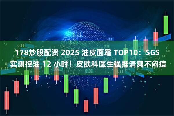 178炒股配资 2025 油皮面霜 TOP10：SGS 实测控油 12 小时！皮肤科医生强推清爽不闷痘